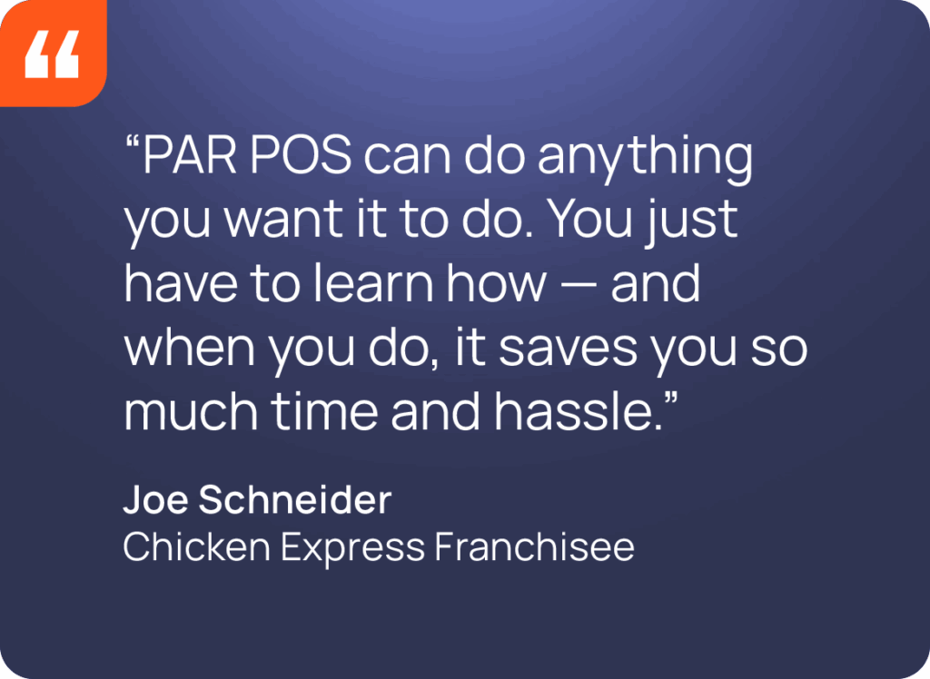 “PAR POS can do anything you want it to do. You just have to learn how — and when you do, it saves you so much time and hassle.” Joe Schneider Chicken Express Franchisee