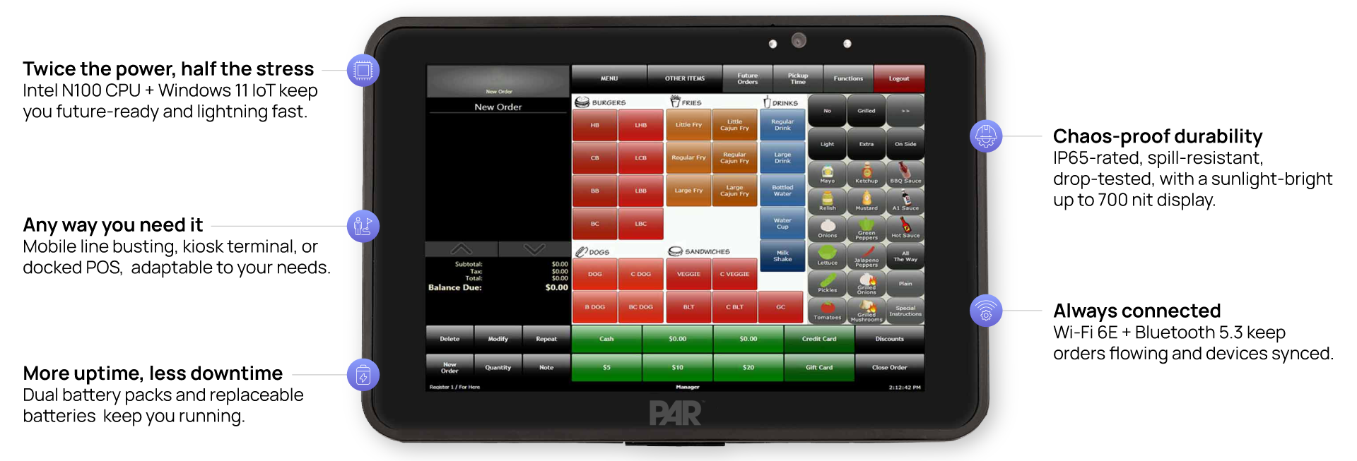 Twice the power, half the stress Intel N100 CPU + Windows 11 IoT keep you future-ready and lightning fast. Chaos-proof durability IP65-rated, spill-resistant, drop-tested, with a sunlight-bright up to 700 nit display. Any way you need it Mobile line busting, kiosk terminal, or docked POS, adaptable to your needs. Always connected Wi-Fi 6E + Bluetooth 5.3 keep orders flowing and devices synced. More uptime, less downtime Dual battery packs and replaceable batteries keep you running.